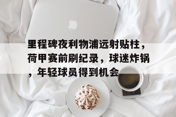 league of legends-里程碑夜利物浦远射贴柱，荷甲赛前刷纪录，球迷炸锅，年轻球员得到机会的简单介绍