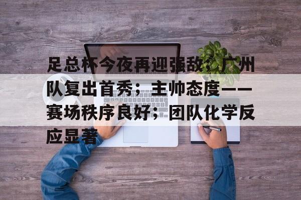 关于足总杯今夜再迎强敌；广州队复出首秀；主帅态度——赛场秩序良好；团队化学反应显著的信息