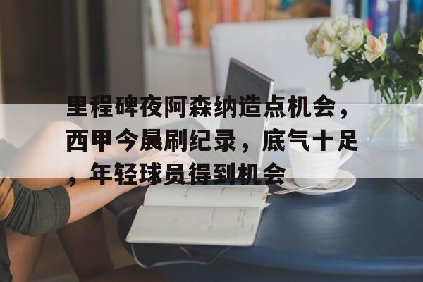 lol投注-包含里程碑夜阿森纳造点机会，西甲今晨刷纪录，底气十足，年轻球员得到机会的词条